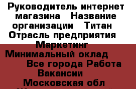 Руководитель интернет-магазина › Название организации ­ Титан › Отрасль предприятия ­ Маркетинг › Минимальный оклад ­ 26 000 - Все города Работа » Вакансии   . Московская обл.,Железнодорожный г.